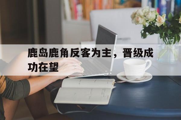 鹿岛鹿角反客为主,晋级成功在望 鹿岛鹿角反客为主,晋级成功在望
