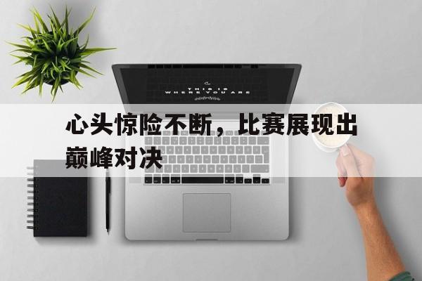 心头惊险不断，比赛展现出巅峰对决