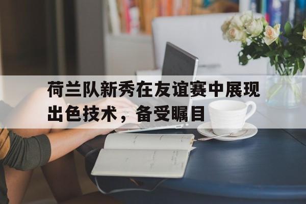 荷兰队新秀在友谊赛中展现出色技术，备受瞩目