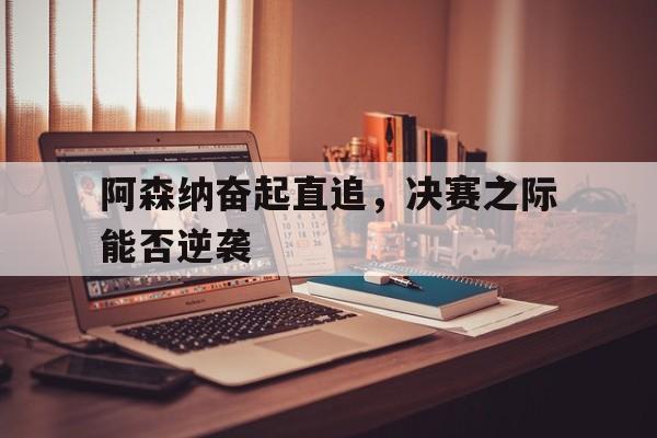 阿森纳奋起直追，决赛之际能否逆袭